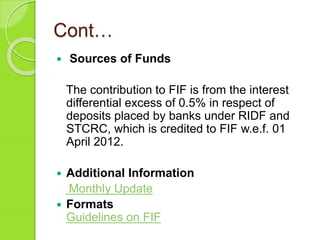 Cont…
 Sources of Funds
The contribution to FIF is from the interest
differential excess of 0.5% in respect of
deposits placed by banks under RIDF and
STCRC, which is credited to FIF w.e.f. 01
April 2012.
 Additional Information
Monthly Update
 Formats
Guidelines on FIF
 