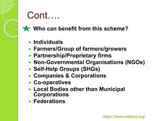 Cont….
Who can benefit from this scheme?
 Individuals
 Farmers/Group of farmers/growers
 Partnership/Proprietary firms
 Non-Governmental Organisations (NGOs)
 Self-Help Groups (SHGs)
 Companies & Corporations
 Co-operatives
 Local Bodies other than Municipal
Corporations
 Federations
https://www.nabard.org/
 