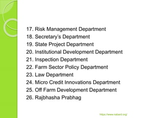 17. Risk Management Department
18. Secretary’s Department
19. State Project Department
20. Institutional Development Department
21. Inspection Department
22. Farm Sector Policy Department
23. Law Department
24. Micro Credit Innovations Department
25. Off Farm Development Department
26. Rajbhasha Prabhag
https://www.nabard.org/
 