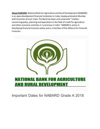 About NABARD: NationalBank for Agricultureand Rural Development (NABARD)
is an apex development financial institution in India, headquartered at Mumbai
with branches all over India. The Bank has been entrusted with "matters
concerning policy, planning and operations in the field of credit for agriculture
and other economic activities in ruralareas in India". NABARD is active in
developing financial inclusion policy and is a member of the Alliance for Financial
Inclusion.
Important Dates for NABARD Grade A 2018
 