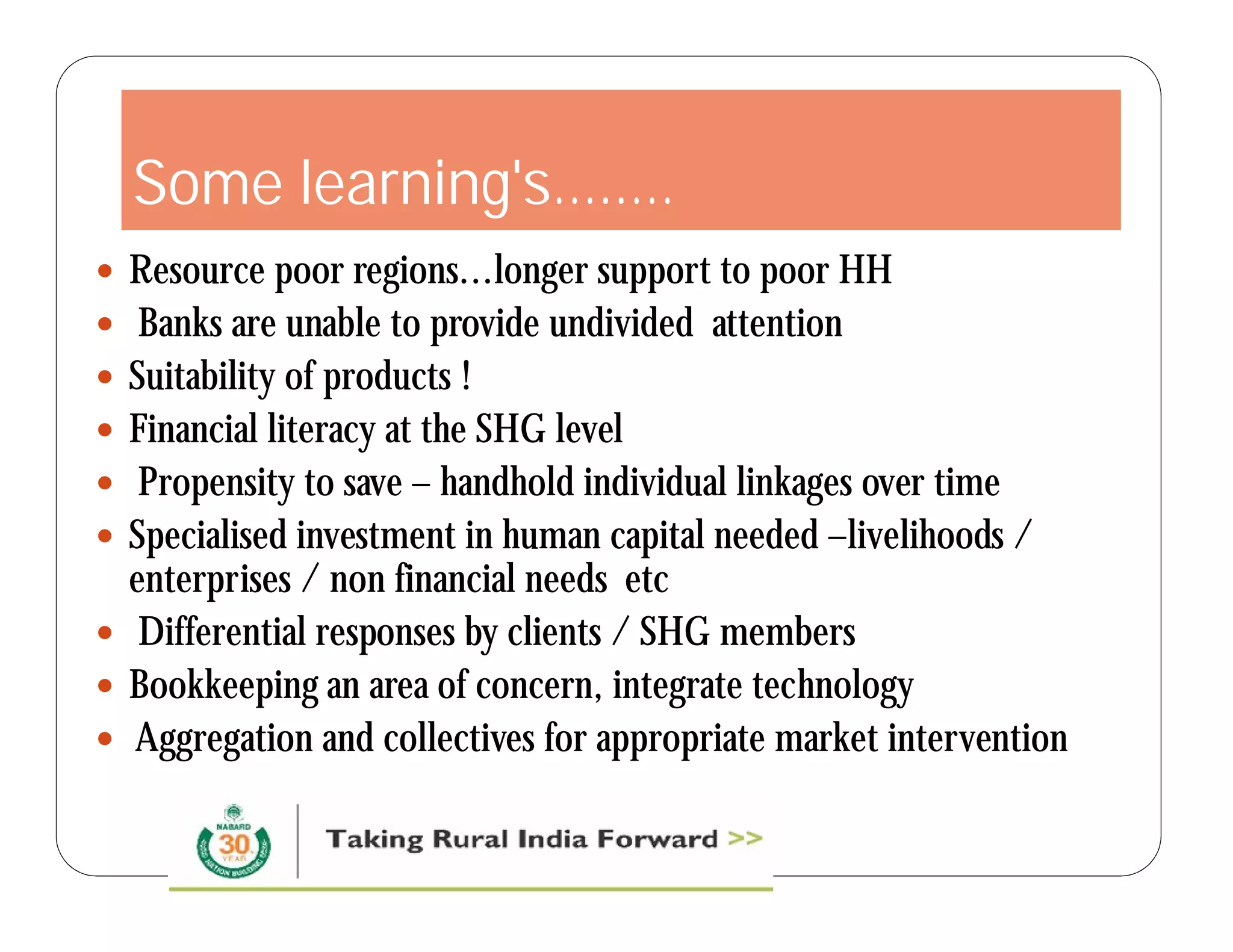 Some learning's…..… 
 Resource poor regions...longer support to poor HH 
 Banks are unable to provide undivided attention 
 Suitability of products ! 
 Financial literacy at the SHG level 
 Propensity to save – handhold individual linkages over time 
 Specialised investment in human capital needed –livelihoods / 
enterprises / non financial needs etc 
 Differential responses by clients / SHG members 
 Bookkeeping an area of concern, integrate technology 
 Aggregation and collectives for appropriate market intervention 
 