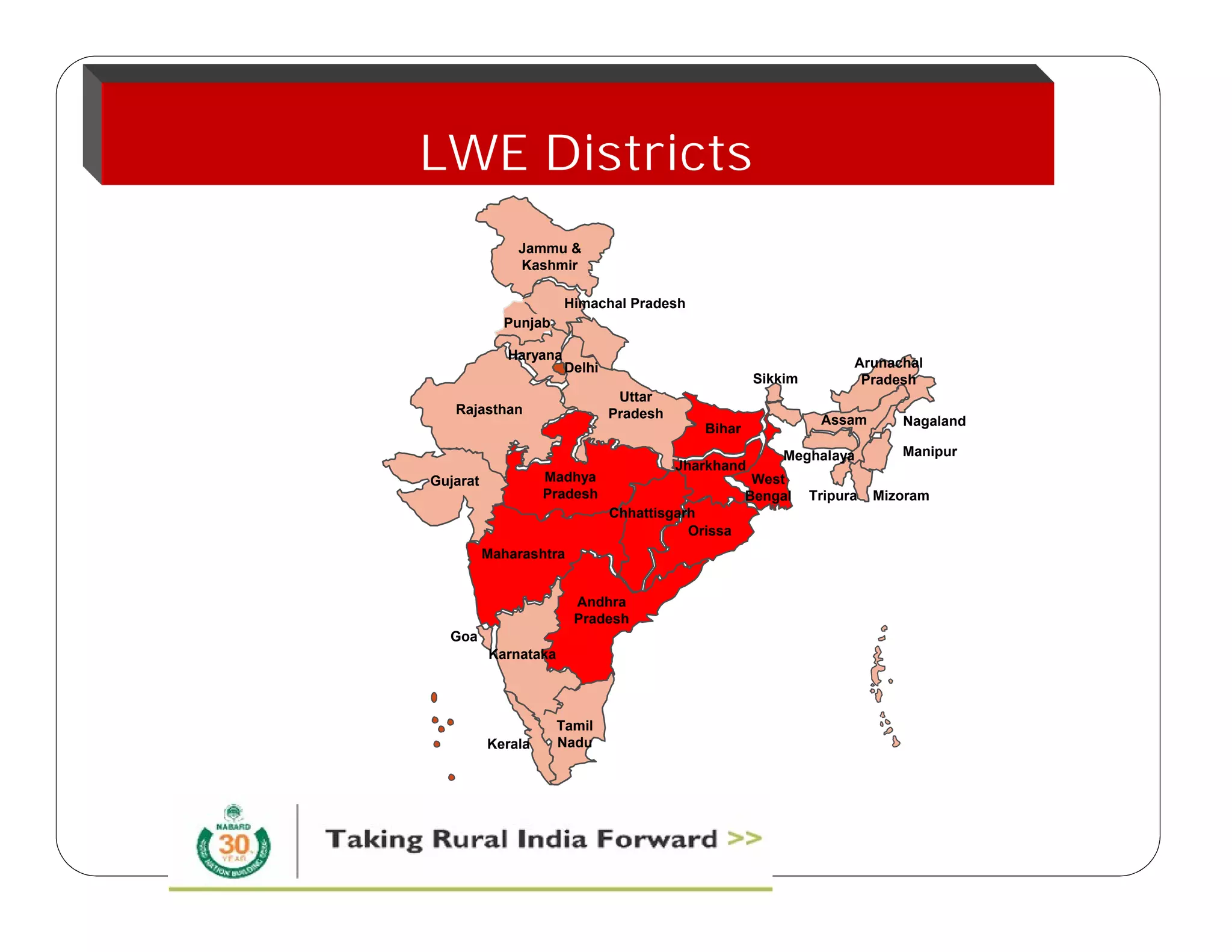 LWE Districts 
Jammu & 
Kashmir 
Himachal Pradesh 
Uttar 
Pradesh 
Punjab 
Haryana 
Rajasthan 
Goa 
Karnataka 
Delhi 
Andhra 
Pradesh 
Jharkhand 
Orissa 
Madhya 
Pradesh 
Gujarat 
Maharashtra 
Kerala 
Tamil 
Nadu 
Bihar 
Sikkim 
Meghalaya 
West 
Bengal 
Arunachal 
Pradesh 
Assam 
Nagaland 
Manipur 
Tripura Mizoram 
Chhattisgarh 
 