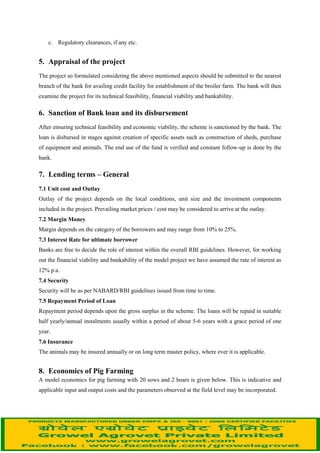 description. Based on this, the total cost of the project, margin money to be provided by the
beneficiary, requirement of bank loan, estimated annual expenditure, income, profit and loss
statement, repayment period, etc., can be worked out and included in the project cost.
4.2 The project should include the following information on technical, financial and managerial
aspects in detail based on the type of unit and capacity
Technical:
a. Nearness of the selected area to financing bank's branch.
b. Availability of good quality animals in nearby livestock markets/ breeding farms.
c. Source and availability of training facilities.
d. Availability of concentrate feeds and kitchen/ hotel/ vegetable market waste and broken
grains from godowns.
e. Availability of medicines, vaccines and veterinary services etc.
f. Availability of veterinary aid and marketing facilities near the scheme area.
g. Reasonability of various production and reproduction parameters
Financials:
a. Unit cost - The average cost of piggery breeding stock.
b. Input cost for feeds, veterinary aid, insurance, labour charges, etc.
c. Output costs i.e. sale price of fatteners, piglets and culled animals
d. Income-expenditure statement and annual gross surplus
e. Cash flow analysis.
Managerial:
Borrower’s profile
a. Individual/Partnership /Company / Corporation/ Co-operative Society /Others
b. Capability in managing the proposed business
c. Experience in proposed activity or others
d. Financial soundness
e. Technical and other special qualifications
f. Technical/ Mangerial staff and adequacy there of
Others:
a. Name of the financing bank
b. Assistance available from State/ Central Government
 
