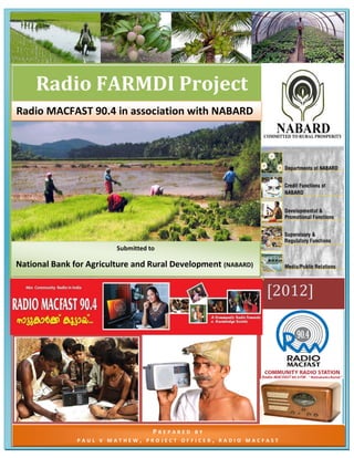[TYPE THE DOCUMENT TITLE] [Pick the date] 
[Type text] Page 1 
[2012] 
Radio FARMDI Project 
P R E P A R E D B Y 
P A U L V M A T H E W , P R O J E C T O F F I C E R , R A D I O M A C F A S T 
Radio MACFAST 90.4 in association with NABARD 
Submitted to 
National Bank for Agriculture and Rural Development (NABARD) 
 