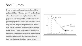 Sod Flumes
It may be successfully used to control overfall in
gullies with head < 3 m and area <10 ha. The design
of sod flume is shown in Fig 7.3. It serves the
purpose of preventing further waterfall erosion by
providing a protected surface over which the runoff
may flow into the gully. Slope varies with the soil
type, size of watershed, height of overfall and type
of sod used. 4:1 is the steepest slope considered for
its design. To maintain a non-erosive velocity, flume
should be wide enough. The maximum depth of
flow over the flume should not exceed 30 cm
 