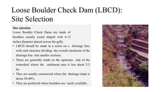 Loose Boulder Check Dam (LBCD):
Site Selection
Site selection
Loose Boulder Check Dams are made of
boulders usually round shaped with 6-12
inches diameter placed across the gully.
• LBCD should be made in a series on a drainage line,
with each structure dividing the overall catchment of the
drainage line into smaller sections.
• These are generally made on the upstream side of the
watershed where the catchment area is less about 2-3
ha.
• They are usually constructed where the drainage slope is
about 30-40%.
• They are preferred where boulders are easily available.
 
