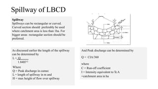 Spillway of LBCD
And Peak discharge can be determined by
Q = CIA/360
where
C = Run-off coefficient
I = Intensity equivalent to TcA
=catchment area in ha
Spillway
Spillways can be rectangular or curved.
Curved section should preferably be used
where catchment area is less than 1ha. For
bigger areas rectangular section should be
preferred.
As discussed earlier the length of the spillway
can be determined by
L = Q
1.84H3/2
Where
Q = Peak discharge in cumec
L = length of spillway in m and
H = max height of flow over spillway
 