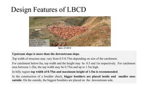Design Features of LBCD
Upstream slope is more than the downstream slope.
Top width of structure may vary from 0.5-0.75m depending on size of the catchment.
For catchment below1ha, top width and the height may be 0.5 and 1m respectively. For catchment
area between 1-2ha, the top width may be 0.75m and up to 1.5m high.
In hilly region top width of 0.75m and maximum height of 1.5m is recommended.
In the construction of a boulder check, bigger boulders are placed inside and smaller ones
outside. On the outside, the biggest boulders are placed on the downstream side.
figure of LBCD
 