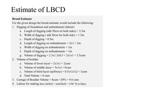 Estimate of LBCD
Broad Estimate
For the given design the broad estimate would include the following:
1. Digging of foundation and embankment (labour)
a. Length of digging (add 30cm on both sides) = 2.3m
b. Width of digging ( add 30cm for both side) = 1.3m
c. Depth of digging = 0.5m
d. Length of digging on embankments = 2x1 = 2m
e. Width of digging on embankments = 1m
f. Depth of digging on embankments = 1m
g. Volume of digging = 2.3x1.3x0.5 + 2x1x1 = 3.5cum
2. Volume of boulder
a. Volume of lower layer = 2x1x1 = 2cum
b. Volume of middle layer = 5x1x1 =5cum
c. Volume of third layer (spillway) = 0.5x1x1x2 = 1cum
d. Total Volume = 8 cum
3. Cartage of Boulder Volume = 8cum +20% = 9.6 cum
4. Labour for making dam (skilled + unskilled) = (1M+3L)x3days
 
