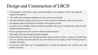 • The foundation of the dam is dug so that the length of the foundation will be more than the
length of the spillway.
• The width of the foundation depends upon the reservoir level height.
• The dam should be properly keyed across its base and up the abutments to the crest elevation.
• An adequate spillway should be provided for safe disposal of water.
• An apron of non erodible material should be provided at the base, to dissipate the energy of water
falling through the spillway.
• Proper spacing between the successive dams should be ensured
• The height of the dam should be properly planned
• Stones should be placed such that they interlock easily and form a denser structure. If small stones
are to be used they should be placed in the center and the outer surface covered with large stones to
strengthen the dams.
• Loose stone check-dams can be strengthened by covering the upstream wall and the crest with
bamboo/reed-mat.
Design and Construction of LBCD
 