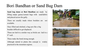 Bori Bandhan or Sand Bag Dam
Sand bag dams or Bori Bandhan are made by
filling empty gunny/cement bags with sand/debris
and placed across the gully.
These are usually made where boulders are not
available.
Once filled and stitched, a bag acts like a big
boulder difficult to get displaced.
These are laid in a similar way as bricks are laid in a
9” wall.
These make the bond strong enough.
Although started in plains this concept is widely
practiced in the mountain regions.
 