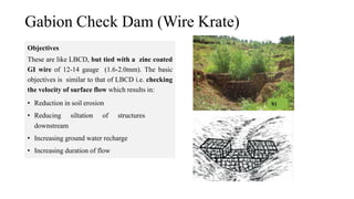 Gabion Check Dam (Wire Krate)
Objectives
These are like LBCD, but tied with a zinc coated
GI wire of 12-14 gauge (1.6-2.0mm). The basic
objectives is similar to that of LBCD i.e. checking
the velocity of surface flow which results in:
• Reduction in soil erosion
• Reducing siltation of structures
downstream
• Increasing ground water recharge
• Increasing duration of flow
 