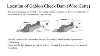 Location of Gabion Check Dam (Wire Krate)
These are constructed in a manner that the top of the structures should never be higher than the
embankments.
Ensure that the flow does not overtop the spillway. The peak flow therefore needs to be assessed
before hand.
The gabion structures are located in the middle reaches (sometimes at the lower reaches also) of
a watershed where the catchment area is large 20-50ha.
 