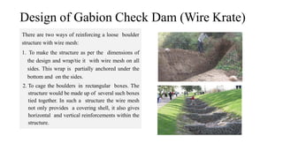 Design of Gabion Check Dam (Wire Krate)
There are two ways of reinforcing a loose boulder
structure with wire mesh:
1. To make the structure as per the dimensions of
the design and wrap/tie it with wire mesh on all
sides. This wrap is partially anchored under the
bottom and on the sides.
2. To cage the boulders in rectangular boxes. The
structure would be made up of several such boxes
tied together. In such a structure the wire mesh
not only provides a covering shell, it also gives
horizontal and vertical reinforcements within the
structure.
 