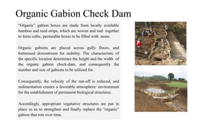 “Organic” gabion boxes are made from locally available
bamboo and reed strips, which are woven and tied together
to form cubic, permeable boxes to be filled with stone.
Organic gabions are placed across gully floors, and
buttressed downstream for stability. The characteristic of
the specific location determines the height and the width of
the organic gabion check-dam, and consequently the
number and size of gabions to be utilized for.
Consequently, the velocity of the run-off is reduced, and
sedimentation creates a favorable atmosphere/ environment
for the establishment of permanent biological structures.
Accordingly, appropriate vegetative structures are put in
place so as to strengthen and finally replace the "organic"
gabion that rots over time.
Organic Gabion Check Dam
 