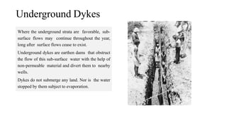 Underground Dykes
Where the underground strata are favorable, sub-
surface flows may continue throughout the year,
long after surface flows cease to exist.
Underground dykes are earthen dams that obstruct
the flow of this sub-surface water with the help of
non-permeable material and divert them to nearby
wells.
Dykes do not submerge any land. Nor is the water
stopped by them subject to evaporation.
 