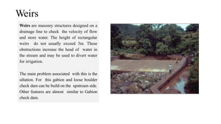Weirs
Weirs are masonry structures designed on a
drainage line to check the velocity of flow
and store water. The height of rectangular
weirs do not usually exceed 3m. These
obstructions increase the head of water in
the stream and may be used to divert water
for irrigation.
The main problem associated with this is the
siltation. For this gabion and loose boulder
check dam can be build on the upstream side.
Other features are almost similar to Gabion
check dam.
 