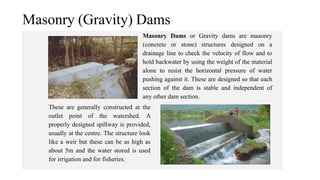 Masonry (Gravity) Dams
Masonry Dams or Gravity dams are masonry
(concrete or stone) structures designed on a
drainage line to check the velocity of flow and to
hold backwater by using the weight of the material
alone to resist the horizontal pressure of water
pushing against it. These are designed so that each
section of the dam is stable and independent of
any other dam section.
These are generally constructed at the
outlet point of the watershed. A
properly designed spillway is provided,
usually at the centre. The structure look
like a weir but these can be as high as
about 5m and the water stored is used
for irrigation and for fisheries.
 