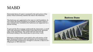 MABD
Horizontal thrust of water is resisted by the arch action of the
arches which uniformly transfer the load to the buttresses.
The buttresses are supported on the mat or a raft foundation. In
soil (where the hard foundation is available in deeper strata in
case of hard/rocky foundation the buttresses are supported on a
spread footing.
To prevent the flow/seepage underneath the check dam, a cutoff
wall with minimum reinforcement is provided at the upstream
edge of the foundation. The cutoff wall also prevent the
horizontal sliding of the check dam (it acts as key wall).
Minimum reinforcement is provided in the arch portion of the
dam, because all joints in the arch portion are in compression.
The permissible compressive strength in concrete is taken as fc=
40kg/sqcm or 400 tone/cm2.
 