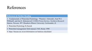 References & Further Reading
1. Fundamentals of Watershed Hydrology *Pamela J. Edwards1, Karl W.J.
Williard2, and Jon E. Schoonover2 1USDA Forest Service, Northern Research
Station, Parsons, WV 2Southern Illinois University, Carbondale, IL
2. Watershed Hydrology K.Suresh
3. Watershed management field manual, FAO, Rome 1998
4. https://hassan.nic.in/en/information-on-buttress-checkdam/
References
 