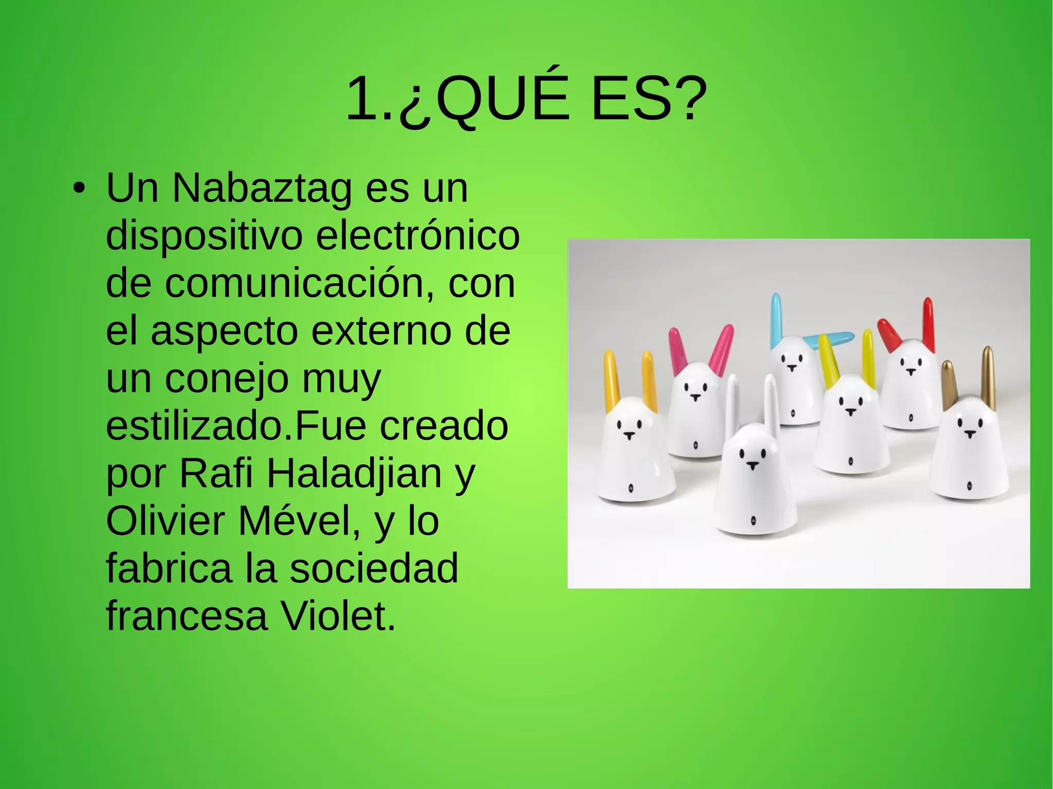 1.¿QUÉ ES?
● Un Nabaztag es un
dispositivo electrónico
de comunicación, con
el aspecto externo de
un conejo muy
estilizado.Fue creado
por Rafi Haladjian y
Olivier Mével, y lo
fabrica la sociedad
francesa Violet.
 