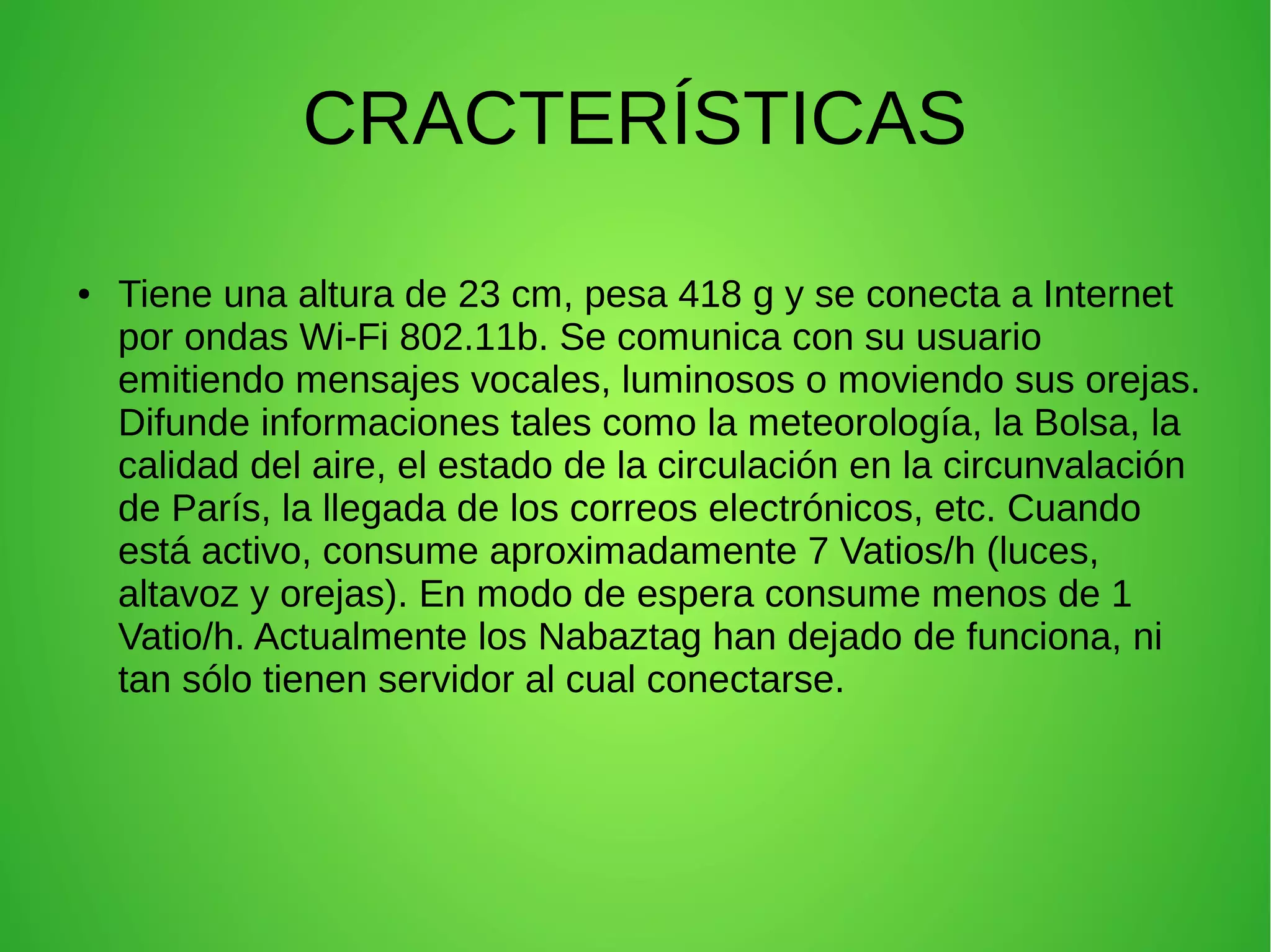 CRACTERÍSTICAS
● Tiene una altura de 23 cm, pesa 418 g y se conecta a Internet
por ondas Wi-Fi 802.11b. Se comunica con su usuario
emitiendo mensajes vocales, luminosos o moviendo sus orejas.
Difunde informaciones tales como la meteorología, la Bolsa, la
calidad del aire, el estado de la circulación en la circunvalación
de París, la llegada de los correos electrónicos, etc. Cuando
está activo, consume aproximadamente 7 Vatios/h (luces,
altavoz y orejas). En modo de espera consume menos de 1
Vatio/h. Actualmente los Nabaztag han dejado de funciona, ni
tan sólo tienen servidor al cual conectarse.
 
