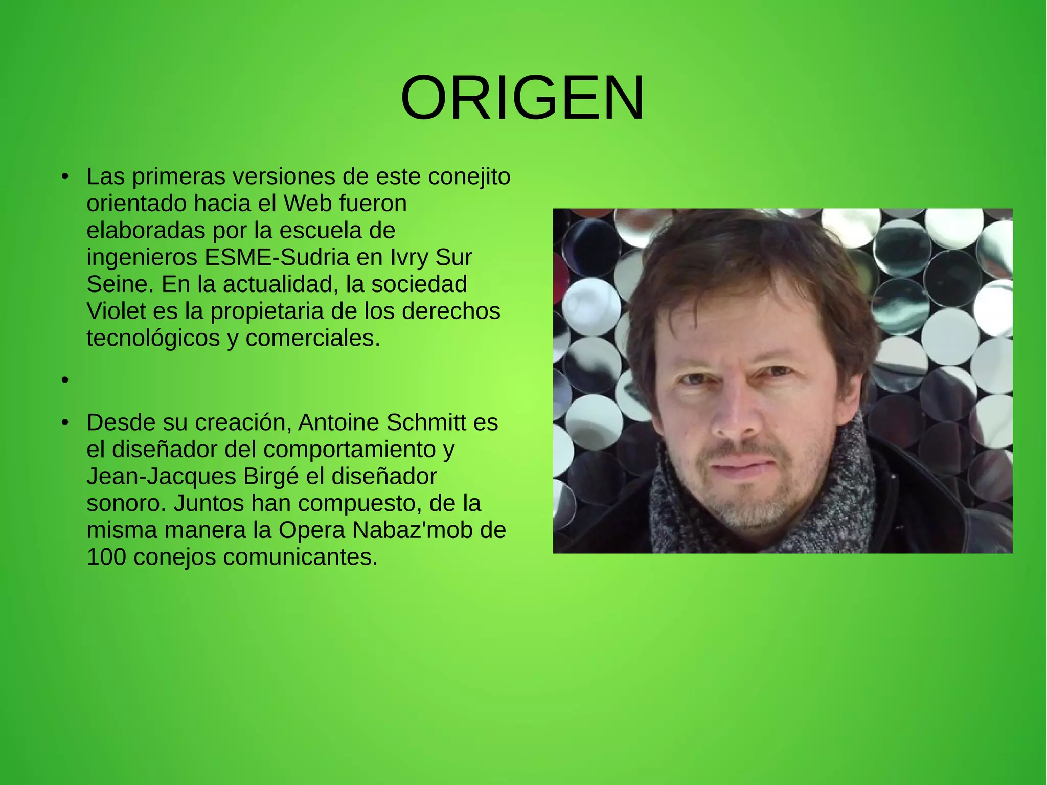 ORIGEN
● Las primeras versiones de este conejito
orientado hacia el Web fueron
elaboradas por la escuela de
ingenieros ESME-Sudria en Ivry Sur
Seine. En la actualidad, la sociedad
Violet es la propietaria de los derechos
tecnológicos y comerciales.
●
● Desde su creación, Antoine Schmitt es
el diseñador del comportamiento y
Jean-Jacques Birgé el diseñador
sonoro. Juntos han compuesto, de la
misma manera la Opera Nabaz'mob de
100 conejos comunicantes.
 