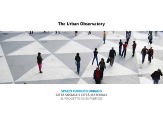 The Urban Observatory




   SPAZIO PUBBLICO URBANO
CITTÀ SOCIALE E CITTÀ MATERIALE
   IL PROGETTO DI SUPERFICIE
 