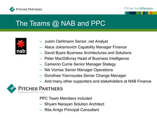 The Teams @ NAB and PPC

      ‒   Justin Oehlmann Senior .net Analyst
      ‒   Alace Jokismovich Capability Manager Finance
      ‒   David Byars Business Architectures and Solutions
      ‒   Peter MacGillivray Head of Business Intelligence
      ‒   Cameron Currie Senior Manager Stategy
      ‒   Nik Vorrias Senior Manager Operations
      ‒   Dorothea Yiannoudes Senior Change Manager
      ‒   And many other supporters and stakeholders at NAB Finance



      PPC Team Members included
      ‒ Shyam Narayan Solution Architect
      ‒ Rita Arrigo Principal Consultant
 