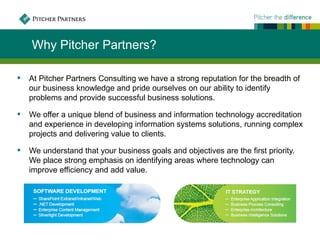 Why Pitcher Partners?

   At Pitcher Partners Consulting we have a strong reputation for the breadth of
    our business knowledge and pride ourselves on our ability to identify
    problems and provide successful business solutions.

   We offer a unique blend of business and information technology accreditation
    and experience in developing information systems solutions, running complex
    projects and delivering value to clients.

   We understand that your business goals and objectives are the first priority.
    We place strong emphasis on identifying areas where technology can
    improve efficiency and add value.
 