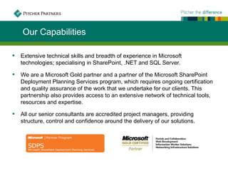 Our Capabilities

   Extensive technical skills and breadth of experience in Microsoft
    technologies; specialising in SharePoint, .NET and SQL Server.

   We are a Microsoft Gold partner and a partner of the Microsoft SharePoint
    Deployment Planning Services program, which requires ongoing certification
    and quality assurance of the work that we undertake for our clients. This
    partnership also provides access to an extensive network of technical tools,
    resources and expertise.

   All our senior consultants are accredited project managers, providing
    structure, control and confidence around the delivery of our solutions.
 