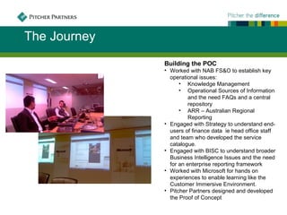 The Journey
              Building the POC
              • Worked with NAB FS&O to establish key
                operational issues:
                    • Knowledge Management
                    • Operational Sources of Information
                        and the need FAQs and a central
                        repository
                    • ARR – Australian Regional
                        Reporting
              • Engaged with Strategy to understand end-
                users of finance data ie head office staff
                and team who developed the service
                catalogue.
              • Engaged with BISC to understand broader
                Business Intelligence Issues and the need
                for an enterprise reporting framework
              • Worked with Microsoft for hands on
                experiences to enable learning like the
                Customer Immersive Environment.
              • Pitcher Partners designed and developed
                the Proof of Concept
 