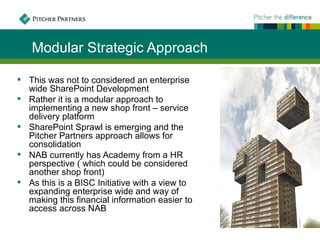 Modular Strategic Approach

 This was not to considered an enterprise
  wide SharePoint Development
 Rather it is a modular approach to
  implementing a new shop front – service
  delivery platform
 SharePoint Sprawl is emerging and the
  Pitcher Partners approach allows for
  consolidation
 NAB currently has Academy from a HR
  perspective ( which could be considered
  another shop front)
 As this is a BISC Initiative with a view to
  expanding enterprise wide and way of
  making this financial information easier to
  access across NAB
 