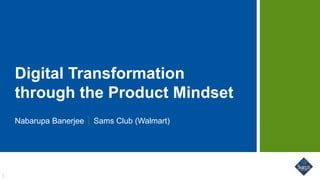Digital Transformation
through the Product Mindset
Nabarupa Banerjee Sams Club (Walmart)
1
 