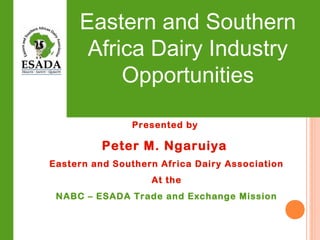 Eastern and Southern
Africa Dairy Industry
Opportunities
Presented by
Peter M. Ngaruiya
Eastern and Southern Africa Dairy Association
At the
NABC – ESADA Trade and Exchange Mission
 