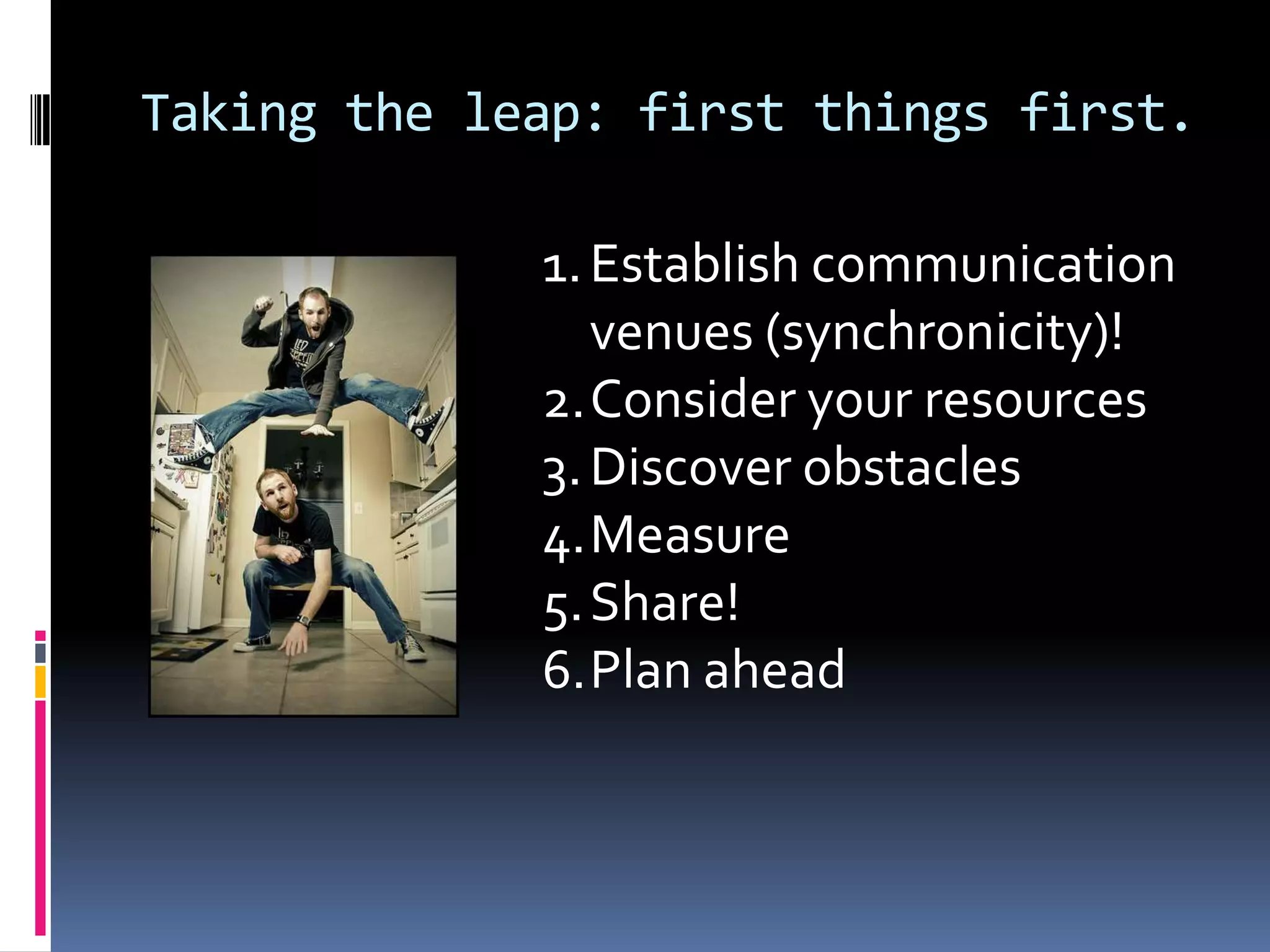 Taking the leap: first things first.Establish communication venues (synchronicity)!Consider your resourcesDiscover obstaclesMeasureShare!Plan ahead