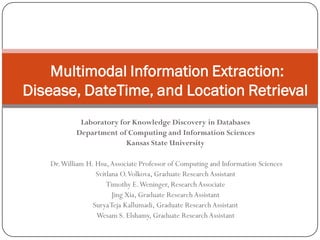 Multimodal Information Extraction:
Disease, DateTime, and Location Retrieval
             Laboratory for Knowledge Discovery in Databases
            Department of Computing and Information Sciences
                          Kansas State University

    Dr. William H. Hsu, Associate Professor of Computing and Information Sciences
                   Svitlana O. Volkova, Graduate Research Assistant
                       Timothy E. Weninger, Research Associate
                         Jing Xia, Graduate Research Assistant
                  Surya Teja Kallumadi, Graduate Research Assistant
                   Wesam S. Elshamy, Graduate Research Assistant
 