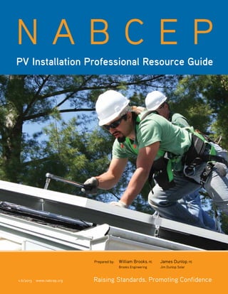 Copyright © 2013 NABCEP v. 6 NABCEP PV Installation Professional Resource Guide • 1
www.nabcep.org
V.5.0 / 10.11
Prepared by: 	 William Brooks, PE	 James Dunlop, PE
	 Brooks Engineering	 Jim Dunlop Solar
N A B C E P
PV Installation Professional Resource Guide
	
v.6/2013 www.nabcep.org Raising Standards. Promoting Confidence
 