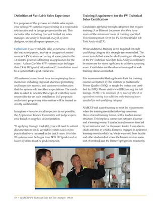 10 • NABCEP PV Technical Sales Job Task Analysis 09.10 Small Wind Resource Guide Rev 1.0 06/07/2010 © NABCEP 2010
Definition of Verifiable Sales Experience
For purposes of this process, verifiable sales experi-
ence selling PV systems requires being in a responsible
role in sales and or design process for the job. This
includes titles including (but not limited to), sales
manager, site analyst, financial analyst, system 	
designer, technical support person, etc.
Definition: 1 year verifiable sales experience = being
the lead sales person, analyst or designer of a mini-
mum of 4 PV systems occurring at some point in the
12 months prior to submitting an application for the
exam*. At least 2 of the 4 PV systems must be larger
than 2 kW DC (peak). At least one (1) installation must
be a system that is grid connected.
All systems claimed must have accompanying docu-
mentation including proposal, electrical permitting
and inspection records, and customer confirmation
that the system sold met their expectations. The candi-
date is asked to describe the scope of work they were
responsible for on each installation. (All proposals
and related proprietary information will be treated as
strictly confidential.)
In regions where electrical inspection is not possible,
the Application Review Committee will judge experi-
ence based on supplied documentation.
*If applying through track (G), you will need to submit
documentation for 20 verifiable system sales or pro-
posals that have occurred in the last 5 years. 10 of the
20 systems must be larger than 2kW DC (peak) and at
least 5 systems must be grid connected.
Training Requirement for the PV Technical
Sales Certification
Candidates applying through categories that require
training (A or B) must document that they have 	
received the minimum hours of training specified. 	
This training must cover the PV Technical Sales Job
Task Analysis (JTA).
While additional training is not required for each
qualifying category it is strongly recommended. The
exam is such that some level of training on all aspects
of the PV Technical Sales Job Task Analysis will likely
be necessary for most applicants to achieve a passing
score. Candidates are therefore encouraged to seek
training classes as needed.
It is recommended that applicants look for training
courses accredited by the Institute of Sustainable 	
Power Quality (ISPQ) or taught by instructors certi-
fied by ISPQ. Please visit www.IRECusa.org for full
listings. NOTE: The minimum of 10 hours of OSHA or
equivalent training is in addition to the training hours
specified for each qualifying category.
NABCEP will accept training to meet the requirements
when the training meets the following outcomes:
Have a formal training format, with a teacher-learner
structure. This implies a connection between a learner
and a learning source. It can include classroom time led
by an instructor and/or discussion leader. It can also in-
clude activities in which a learner is engaged in a planned
learning event in which he/she is separated from faculty
and other students but where the learner receives some
sort of feedback and the learner’s progress is monitored.
 