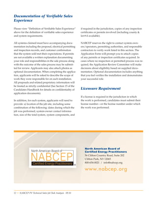 12 • NABCEP PV Technical Sales Job Task Analysis 09.10 Small Wind Resource Guide Rev 1.0 06/07/2010 © NABCEP 2010
Documentation of Verifiable Sales
Experience
Please view “Definition of Verifiable Sales Experience”
above for the definition of verifiable sales experience
and system requirements.
All systems claimed must have accompanying docu-
mentation including the proposal, electrical permitting
and inspection records, and customer confirmation
that the system sold met their expectations. If permits
are not available a written explanation documenting
your role and responsibilities in the sale process along
with the outcome of the sales process may be submit-
ted for review. Applicants may also attach photos as
optional documentation. When completing the applica-
tion, applicants will be asked to describe the scope of
work they were responsible for on each installation.
All proposals and related proprietary information will
be treated as strictly confidential (See Section 15 of the
Candidates Handbook for details on confidentiality of
application documents).
In addition, for each system, applicants will need to
provide: a) location of the job site, including some
combination of the following: dates during which the
job was performed, system-owner contact informa-
tion, size of the total system, system components, and
if required in the jurisdiction, copies of any inspection
certificates or permits involved (including county &
lot # if available).
NABCEP reserves the right to contact system own-
ers/operators, permitting authorities, and responsible
contractors to verify work listed in this section. The
Application Form will prompt you to attach copies
of any permits or inspection certificates acquired. In
cases where no inspection or permitted process was re-
quired, the Application Review Committee will make
decisions about eligibility based on supplied docu-
mentation. Optional documentation includes anything
that you feel verifies the installation and demonstrates
your successful role.
Licensure Requirement
If a license is required in the jurisdiction in which
the work is performed, candidates must submit their
license number—or the license number under which
the work was performed.
North American Board of
Certified Energy Practitioners
56 Clifton Country Road, Suite 202
Clifton Park, NY 12065
800-654-0021  /  info@nabcep.org
www.nabcep.org
 