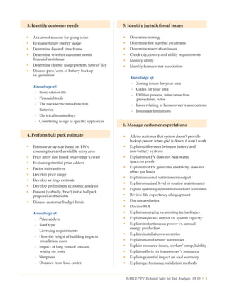 NABCEP PV Technical Sales Job Task Analysis 09.10 • 3Small Wind Resource Guide Rev 1.0 06/07/2010 © NABCEP 2010
3. Identify customer needs
•	 Ask about reasons for going solar
•	 Evaluate future energy usage
•	 Determine desired time frame
•	 Determine whether customer needs 	
financial assistance
•	 Determine electric usage pattern, time of day
•	 Discuss pros/cons of battery backup 	
vs. generator
Knowledge of:
-- Basic sales skills
-- Financial tools
-- The use electric rates function
-- Batteries
-- Electrical terminology
-- Correlating usage to specific appliances
4. Perform ball park estimate
•	 Estimate array size based on kWh 	
consumption and available array area
•	 Price array size based on average $/watt
•	 Evaluate potential price adders
•	 Factor in incentives
•	 Develop price range
•	 Develop savings estimate
•	 Develop preliminary economic analysis
•	 Present (verbally/brief) initial ballpark 	
proposal and benefits
•	 Discuss customer budget limits
Knowledge of:
-- Price adders
-- Roof type
-- Licensing requirements
-- How the height of building impacts 	
installation costs
-- Impact of long runs of conduit, 	
wiring on costs
-- Steepness
-- Distance from load center
5. Identify jurisdictional issues
•	 Determine zoning
•	 Determine fire marshal awareness
•	 Determine reservation issues
•	 Check city, county and utility requirements
•	 Identify utility
•	 Identify homeowner association
Knowledge of:
-- Zoning issues for your area
-- Codes for your area
-- Utilities process, interconnection 	
procedures, rules
-- Laws relating to homeowner’s associations
-- Insurance limitations
6. Manage customer expectations
•	 Advise customer that system doesn’t provide
backup power; when grid is down, it won’t work
•	 Explain differences between battery and 	
non-battery systems
•	 Explain that PV does not heat water, 	
space, or pools
•	 Explain that PV generates electricity, does not
offset gas loads
•	 Explain seasonal variations in output
•	 Explain required level of routine maintenance
•	 Explain system equipment manufacturer warranties
•	 Review life expectancy of equipment
•	 Discuss aesthetics
•	 Discuss ROI
•	 Explain emerging vs. existing technologies
•	 Explain expected output vs. system capacity
•	 Explain instantaneous power vs. annual 	
energy production
•	 Explain installation warranties
•	 Explain manufacturer warranties
•	 Explain insurance issues, workers’ comp, liability
•	 Explain effects on homeowner’s insurance
•	 Explain potential impact on roof warranty
•	 Explain performance validation methods
 