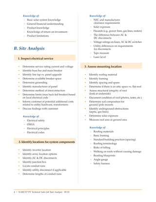 4 • NABCEP PV Technical Sales Job Task Analysis 09.10 Small Wind Resource Guide Rev 1.0 06/07/2010 © NABCEP 2010
Knowledge of:
-- Basic solar system knowledge
-- General financial understanding
-- Product knowledge
-- Knowledge of return on investment
-- Product limitations
 
B. Site Analysis
1. Inspect electrical service
•	 Determine service rating current and voltage
•	 Identify buss bar and main breaker
•	 Identify line tap vs. panel upgrade
•	 Determine available breaker space
•	 Determine grounding
•	 Identify manufacturer of panel
•	 Determine method of interconnection
•	 Determine limits (max back fed breaker) based
on local electrical code
•	 Inform customer of potential additional costs
related to utility hardware, transformers
•	 Discuss findings with customer
Knowledge of:
-- Electrical safety
-- OSHA
-- Electrical principles
-- Electrical codes
2. Identify locations for system components
•	 Identify inverter location
•	 Identify array location options
•	 Identify AC & DC disconnects
•	 Identify junction box
•	 Locate conduit runs
•	 Identify utility disconnect if applicable
•	 Determine lengths of conduit runs
Knowledge of:
-- NEC and manufacturer 	
clearance requirements
-- Solar exposure
-- Hazards (e.g., power lines, gas lines, meters)
-- The difference between AC & 	
DC disconnects
-- Voltage ratings on fuses, AC & DC switches
-- Utility differences on requirements 	
for disconnects
-- Tape measure
-- Laser level
3. Assess mounting location
•	 Identify roofing material
•	 Identify framing
•	 Identify spacing and spans
•	 Determine if there is an attic space vs. flat roof
•	 Assess structural integrity of roof 	
(look at underside)
•	 Document condition of roof (photos, notes, etc.)
•	 Determine soil composition for 	
ground/pole mounts
•	 Identify underground obstructions 	
(septic, gas lines)
•	 Determine solar exposure
•	 Measure roof area or ground area
Knowledge of:
-- Roofing materials
-- Basic framing
-- Standard building practices (spacing)
-- Roofing terminology
-- Risks of falling
-- Walking on roofs without causing damage
-- Reading blueprints
-- Angle gauge
-- Safety harness
 