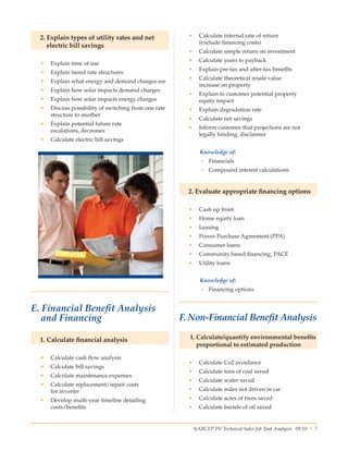 NABCEP PV Technical Sales Job Task Analysis 09.10 • 7Small Wind Resource Guide Rev 1.0 06/07/2010 © NABCEP 2010
2. Explain types of utility rates and net
electric bill savings
•	 Explain time of use
•	 Explain tiered rate structures
•	 Explain what energy and demand charges are
•	 Explain how solar impacts demand charges
•	 Explain how solar impacts energy charges
•	 Discuss possibility of switching from one rate
structure to another
•	 Explain potential future rate 	
escalations, decreases
•	 Calculate electric bill savings
 
•	 Calculate internal rate of return 	
(exclude financing costs)
•	 Calculate simple return on investment
•	 Calculate years to payback
•	 Explain pre-tax and after-tax benefits
•	 Calculate theoretical resale value 	
increase on property
•	 Explain to customer potential property 	
equity impact
•	 Explain degradation rate
•	 Calculate net savings
•	 Inform customer that projections are not 	
legally binding, disclaimer
Knowledge of:
-- Financials
-- Compound interest calculations
2. Evaluate appropriate financing options
•	 Cash up front
•	 Home equity loan
•	 Leasing
•	 Power Purchase Agreement (PPA)
•	 Consumer loans
•	 Community based financing, PACE
•	 Utility loans
Knowledge of:
-- Financing options
 
F. Non-Financial Benefit Analysis
1. Calculate/quantify environmental benefits
proportional to estimated production
•	 Calculate Co2 avoidance
•	 Calculate tons of coal saved
•	 Calculate water saved
•	 Calculate miles not driven in car
•	 Calculate acres of trees saved
•	 Calculate barrels of oil saved
E. Financial Benefit Analysis
and Financing
1. Calculate financial analysis
•	 Calculate cash flow analysis
•	 Calculate bill savings
•	 Calculate maintenance expenses
•	 Calculate replacement/repair costs 	
for inverter
•	 Develop multi-year timeline detailing 	
costs/benefits  
 
