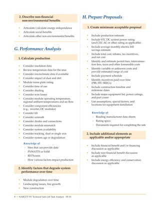 8 • NABCEP PV Technical Sales Job Task Analysis 09.10 Small Wind Resource Guide Rev 1.0 06/07/2010 © NABCEP 2010
2. Describe non-financial
non-environmental benefits
•	 Articulate/calculate energy independence
•	 Articulate social benefits
•	 Articulate other non-environmental benefits
  
G. Performance Analysis
1. Calculate production
•	 Consider insolation data
•	 Review temperature data for the area
•	 Consider microclimate data if available
•	 Consider impact of dust and dirt
•	 Module name plate rating
•	 Consider time of use
•	 Consider shading
•	 Consider wire losses
•	 Consider module operating temperature, 	
regional ambient temperatures and air flow
•	 Consider component efficiencies 	
(e.g.,  inverter, DC modules)
•	 Consider tilt
•	 Consider azimuth
•	 Consider diodes and connections
•	 Consider module mismatch
•	 Consider system availability
•	 Consider tracking, dual or single axis
•	 Consider system age or degradation
Knowledge of:
-- Sites that can provide data
-- PVWATTS or SAM
-- RETScreen
-- How various factors impact production
2. Identify factors that degrade system
performance over time
•	 Module degradation over time
•	 Landscaping issues, tree growth
•	 New construction
H. Prepare Proposals
1. Create minimum acceptable proposal
•	 Include production estimate
•	 Include STC DC system power rating 	
(and CEC AC or other rating as applicable)
•	 Include average monthly electric bill 	
savings estimate
•	 Include total cost, rebates, tax incentives, 	
and net cost
•	 Identify and estimate permit fees, interconnec-
tion fees, taxes and other foreseeable costs
•	 Identify variable or unknown costs and 	
provide estimated range of cost
•	 Include payment schedule
•	 Identify incentives paid over time 	
(PBI, FIT, SRECs)
•	 Include construction timeline and 	
milestone dates
•	 Include major equipment list, power ratings,
and part count
•	 List assumptions, special factors, and 	
locations for equipment installation
Knowledge of:
-- Reading manufacturer data sheets
-- Rating specs
-- Documents required for completing the sale
2. Include additional elements as
applicable and/or appropriate
•	 Include financial benefit and/or financing
discussion as applicable
•	 Include non-financial benefit discussion 	
as applicable
•	 Include energy efficiency and conservation
discussion as applicable
 