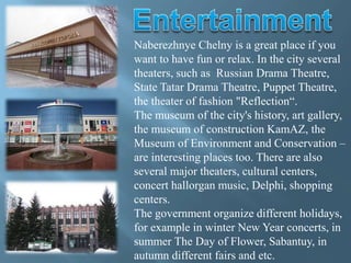 Naberezhnye Chelny is a great place if you
want to have fun or relax. In the city several
theaters, such as Russian Drama Theatre,
State Tatar Drama Theatre, Puppet Theatre,
the theater of fashion "Reflection“.
The museum of the city's history, art gallery,
the museum of construction KamAZ, the
Museum of Environment and Conservation –
are interesting places too. There are also
several major theaters, cultural centers,
concert hallorgan music, Delphi, shopping
centers.
The government organize different holidays,
for example in winter New Year concerts, in
summer The Day of Flower, Sabantuy, in
autumn different fairs and etc.
 