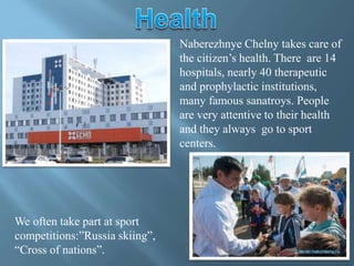 Naberezhnye Chelny takes care of
the citizen’s health. There are 14
hospitals, nearly 40 therapeutic
and prophylactic institutions,
many famous sanatroys. People
are very attentive to their health
and they always go to sport
centers.
We often take part at sport
competitions:”Russia skiing”,
“Cross of nations”.
 