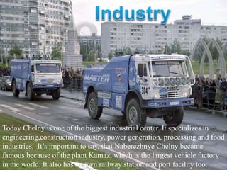 Today Chelny is one of the biggest industrial center. It specializes in
engineering,construction industry, power generation, processing and food
industries. It’s important to say, that Naberezhnye Chelny became
famous because of the plant Kamaz, which is the largest vehicle factory
in the world. It also has its own railway station and port facility too.
 