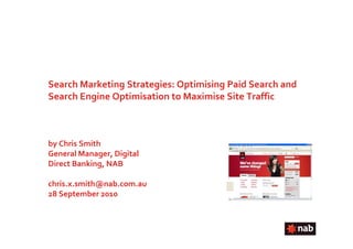 Search Marketing Strategies: Optimising Paid Search and
Search Engine Optimisation to Maximise Site Traffic



by Chris Smith
General Manager, Digital
Direct Banking, NAB

chris.x.smith@nab.com.au
28 September 2010
 