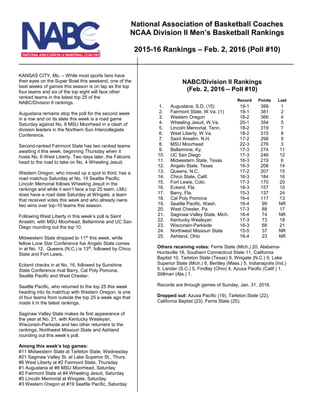 KANSAS CITY, Mo. – While most sports fans have
their eyes on the Super Bowl this weekend, one of the
best weeks of games this season is on tap as the top
four teams and six of the top eight will face other
ranked teams in the latest top 25 of the
NABC/Division II rankings.
Augustana remains atop the poll for the second week
in a row and on its slate this week is a road game
Saturday against No. 8 MSU Moorhead in a clash of
division leaders in the Northern Sun Intercollegiate
Conference.
Second-ranked Fairmont State has two ranked teams
awaiting it this week, beginning Thursday when it
hosts No. 6 West Liberty. Two days later, the Falcons
head to the road to take on No. 4 Wheeling Jesuit.
Western Oregon, who moved up a spot to third, has a
road matchup Saturday at No. 19 Seattle Pacific.
Lincoln Memorial follows Wheeling Jesuit in the
rankings and while it won’t face a top 25 team, LMU
does have a road date Saturday at Wingate, a team
that received votes this week and who already owns
two wins over top-10 teams this season.
Following West Liberty in this week’s poll is Saint
Anselm, with MSU Moorhead, Bellarmine and UC San
Diego rounding out the top 10.
Midwestern State dropped to 11th
this week, while
fellow Lone Star Conference foe Angelo State comes
in at No. 12. Queens (N.C.) is 13th
, followed by Chico
State and Fort Lewis.
Eckerd checks in at No. 16, followed by Sunshine
State Conference rival Barry, Cal Poly Pomona,
Seattle Pacific and West Chester.
Seattle Pacific, who returned to the top 25 this week
heading into its matchup with Western Oregon, is one
of four teams from outside the top 25 a week ago that
made it in the latest rankings.
Saginaw Valley State makes its first appearance of
the year at No. 21, with Kentucky Wesleyan,
Wisconsin-Parkside and two other returners to the
rankings, Northwest Missouri State and Ashland
rounding out this week’s poll.
Among this week’s top games:
#11 Midwestern State at Tarleton State, Wednesday
#21 Saginaw Valley St. at Lake Superior St., Thurs.
#6 West Liberty at #2 Fairmont State, Thursday
#1 Augustana at #8 MSU Moorhead, Saturday
#2 Fairmont State at #4 Wheeling Jesuit, Saturday
#5 Lincoln Memorial at Wingate, Saturday
#3 Western Oregon at #19 Seattle Pacific, Saturday
NABC/Division II Rankings
(Feb. 2, 2016 – Poll #10)
Record Points Last
1. Augustana, S.D. (15) 19-1 399 1
2. Fairmont State, W.Va. (1) 19-1 381 2
3. Western Oregon 18-2 366 4
4. Wheeling Jesuit, W.Va. 20-1 354 5
5. Lincoln Memorial, Tenn. 18-2 319 7
6. West Liberty, W.Va. 18-2 315 8
7. Saint Anselm. N.H. 17-2 298 9
8. MSU Moorhead 22-3 276 3
9. Bellarmine, Ky. 17-3 274 11
10. UC San Diego 17-3 246 12
11. Midwestern State, Texas 16-3 219 6
12. Angelo State, Texas 16-3 208 14
13. Queens, N.C. 17-2 207 15
14. Chico State, Calif. 16-3 184 16
15. Fort Lewis, Colo. 17-3 170 20
16. Eckerd, Fla. 18-3 157 10
17. Barry, Fla. 15-3 137 24
18. Cal Poly Pomona 16-4 117 13
19. Seattle Pacific, Wash. 16-4 99 NR
20. West Chester, Pa. 17-3 88 17
21. Saginaw Valley State, Mich. 16-4 74 NR
22. Kentucky Wesleyan 17-3 73 18
23. Wisconsin-Parkside 16-3 68 21
24. Northwest Missouri State 15-5 37 NR
25. Ashland, Ohio 16-4 23 NR
Others receiving votes: Ferris State (Mich.) 20, Alabama-
Huntsville 18, Southern Connecticut State 11, California
Baptist 10, Tarleton State (Texas) 9, Wingate (N.C.) 9, Lake
Superior State (Mich.) 6, Bentley (Mass.) 5, Indianapolis (Ind.)
5, Lander (S.C.) 5, Findlay (Ohio) 4, Azusa Pacific (Calif.) 1,
Stillman (Ala.) 1.
Records are through games of Sunday, Jan. 31, 2016.
Dropped out: Azusa Pacific (19), Tarleton State (22),
California Baptist (23), Ferris State (25).
National Association of Basketball Coaches
NCAA Division II Men’s Basketball Rankings
2015-16 Rankings – Feb. 2, 2016 (Poll #10)
 