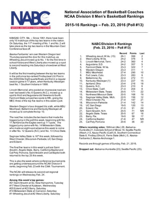 KANSAS CITY, Mo. – Since 1961,there have been
only 10 matchups ofthe top two teams in the nation.
On Saturday, the 11th
meeting of No. 1 and No. 2 will
take place as the top two teams in the Mountain East
Conference face off.
Alaska-Fairbanks’ win over Western Oregon last
Thursdayopened the door for this matchup,as
Wheeling Jesuitmoved up to No. 1 for the first time in
school historyand West Liberty also moved up a spot
to second heading into Saturday’s showdown atWest
Liberty.
It will be the firstmeeting between the top two teams
in the poll since top-ranked Findlaybeat LIU Postin
the 2009 Elite Eightquarterfinals and firstin a regular
season game in 17 years, when Kentucky Wesleyan
beat No. 1 Southern Indiana in 1999.
Lincoln Memorial,who posted an impressive road win
over lastweek’s No.6 Queens (N.C.), moved up a
spotto third and Augustana did likewise to fourth.
FairmontState jumped two spots to fifth, giving the
MEC three of the top five teams in this week’s poll.
Western Oregon’s loss dropped itto sixth, while MSU
Moorhead, Bellarmine and KentuckyWesleyan all
moved up to complete the top 10.
The next five includes the two teams that made the
biggestjump in the poll this week, beginning with No.
11 Ashland as the Eagles wentup 11 spots. The
biggestjump came with No. 14 Midwestern State,
who made an eight-spotadvance this week to come
in after No. 12 Queens (N.C.) and No. 13 Chico State.
Saginaw Valley State is 16th
this week, followed by
West Chester,Wisconsin-Parkside,UC San Diego
and Eckerd.
The final five teams in this week’s poll are Saint
Anselm,Angelo State, Barry, California Baptistand
Cal Poly Pomona.SaintAnselm and Cal Baptist both
returned to the top 25 this week.
This is also the week where conference tournaments
are getting underwayaround the NCAA Division II
ranks,beginning Feb.23 with the CIAA Tournament.
The NCAA will release its second set regional
rankings on Wednesday,Feb. 24.
Among this week’s top games:
#21 Saint Anselm at So. New Hampshire,Tuesday
#17 West Chester at Kutztown, Wednesday
#20 Eckerd at #23 Barry, Saturday
#14 Midwestern State at Cameron,Saturday
#1 Wheeling Jesuitat#2 WestLiberty, Saturday
NABC/Division II Rankings
(Feb. 23, 2016 – Poll #13)
Record Points Last
1. Wheeling Jesuit,W.Va. (15) 26-1 399 2
2. West Liberty, W.Va. 24-2 376 3
3. Lincoln Memorial,Tenn. 24-2 360 4
4. Augustana,S.D. 24-2 357 5
5. FairmontState, W.Va. 23-3 322 7
6. Western Oregon 23-3 311 1
7. MSU Moorhead 27-4 290 10
8. Fort Lewis,Colo. 23-3 283 9
9. Bellarmine,Ky. 22-4 272 11
10. Kentucky Wesleyan (1) 23-3 227 15
11. Ashland,Ohio 23-4 216 18
12. Queens,N.C. 23-3 210 6
13. Chico State, Calif. 21-4 204 8
14. Midwestern State, Texas 20-5 171 22
15. NorthwestMissouri State 20-5 168 19
16. Saginaw Valley State, Mich. 22-5 156 12
17. West Chester,Pa. 21-4 147 21
18. Wisconsin-Parkside 21-4 142 14
19. UC San Diego 19-5 120 13
20. Eckerd, Fla. 21-5 91 24
21. Saint Anselm.N.H. 20-5 71 NR
22. Angelo State, Texas 20-5 67 16
23. Barry, Fla. 19-5 58 17
24. California Baptist 21-6 47 NR
25. Cal Poly Pomona 20-6 36 20
Others receiving votes: Stillman (Ala.) 26, Alabama-
Huntsville 21,Colorado School of Mines 18, Seattle Pacific
(Wash.) 13, Azusa Pacific (Calif.) 8, Southern Connecticut
State 8, Findlay (Ohio) 6, Ferris State (Mich.) 5, Alaska-
Fairbanks 2, Alaska-Anchorage 1.
Records are through games ofSunday, Feb. 21, 2016.
Dropped out: Alabama-Huntsville (23),Seattle Pacific (25).
National Association of Basketball Coaches
NCAA Division II Men’s Basketball Rankings
2015-16 Rankings – Feb. 23, 2016 (Poll #13)
 
